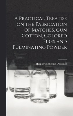 A Practical Treatise on the Fabrication of Matches, Gun Cotton, Colored Fires and Fulminating Powder 1