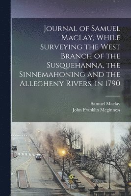 Journal of Samuel Maclay, While Surveying the West Branch of the Susquehanna, the Sinnemahoning and the Allegheny Rivers, in 1790 1