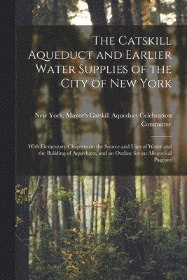 The Catskill Aqueduct and Earlier Water Supplies of the City of New York; With Elementary Chapters on the Source and Uses of Water and the Building of Aqueducts, and an Outline for an Allegorical 1