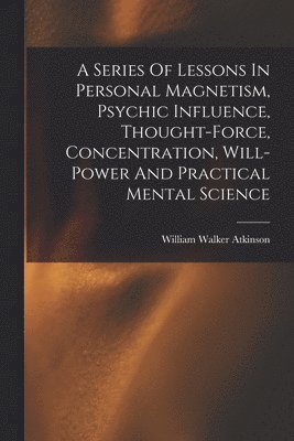 bokomslag A Series Of Lessons In Personal Magnetism, Psychic Influence, Thought-force, Concentration, Will-power And Practical Mental Science