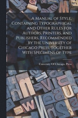 A Manual of Style, Containing Typographical and Other Rules for Authors, Printers, and Publishers, Recommended by the University of Chicago Press, Together With Specimens of Type 1