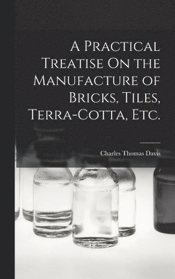 Practical Treatise On the Manufacture of Bricks, Tiles, Terra-Cotta, Etc.