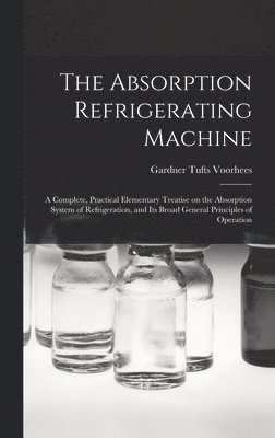 The Absorption Refrigerating Machine; a Complete, Practical Elementary Treatise on the Absorption System of Refrigeration, and its Broad General Principles of Operation 1