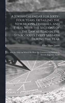 A Jewish Calendar for Sixty-four Years, Detailing the new Moons, Festivals, and Fasts, With the Sections of the law as Read in the Synagogues Every Sabbath During the Year; Also the Days on Which the 1