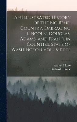 An Illustrated History of the Big Bend Country, Embracing Lincoln, Douglas, Adams, and Franklin Counties, State of Washington Volume pt.1 1