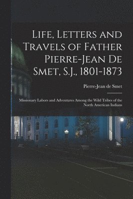 Life, Letters and Travels of Father Pierre-Jean De Smet, S.J., 1801-1873 1