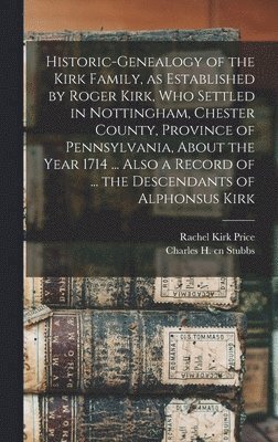 Historic-genealogy of the Kirk Family, as Established by Roger Kirk, who Settled in Nottingham, Chester County, Province of Pennsylvania, About the Year 1714 ... Also a Record of ... the Descendants 1