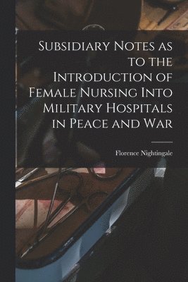 Florence Nightingale - Subsidiary Notes as to the Introduction of Female Nursing Into Military Hospitals in Peace and War, Häftad