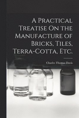 Practical Treatise On the Manufacture of Bricks, Tiles, Terra-Cotta, Etc.