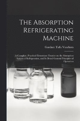 The Absorption Refrigerating Machine; a Complete, Practical Elementary Treatise on the Absorption System of Refrigeration, and its Broad General Principles of Operation 1