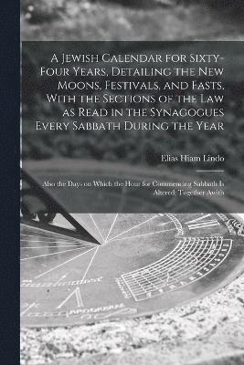 A Jewish Calendar for Sixty-four Years, Detailing the new Moons, Festivals, and Fasts, With the Sections of the law as Read in the Synagogues Every Sabbath During the Year; Also the Days on Which the 1