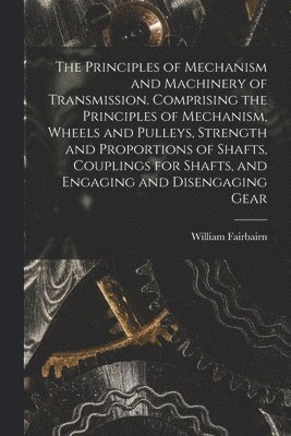 The Principles of Mechanism and Machinery of Transmission. Comprising the Principles of Mechanism, Wheels and Pulleys, Strength and Proportions of Shafts, Couplings for Shafts, and Engaging and 1