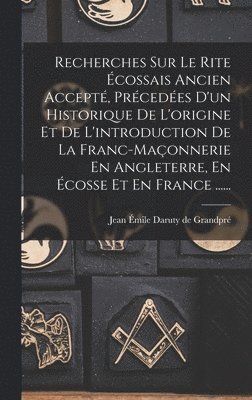 Recherches Sur Le Rite cossais Ancien Accept, Prcedes D'un Historique De L'origine Et De L'introduction De La Franc-maonnerie En Angleterre, En cosse Et En France ...... 1