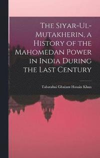 bokomslag The Siyar-ul-Mutakherin, a History of the Mahomedan Power in India During the Last Century