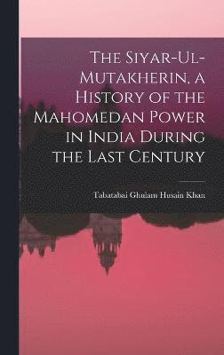 bokomslag The Siyar-ul-Mutakherin, a History of the Mahomedan Power in India During the Last Century