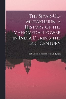 The Siyar-ul-Mutakherin, a History of the Mahomedan Power in India During the Last Century 1