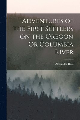 Alexander Ross - Adventures of the First Settlers on the Oregon Or Columbia River, Häftad