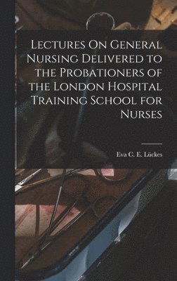 Eva C E Lückes, Eva C. E. Lückes - Lectures On General Nursing Delivered to the Probationers of the London Hospital Training School for Nurses, Inbunden