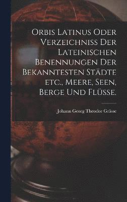 Orbis Latinus oder Verzeichniss der lateinischen Benennungen der bekanntesten Stdte etc., Meere, Seen, Berge und Flsse. 1