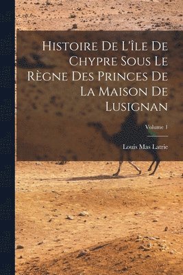Histoire De L'le De Chypre Sous Le Rgne Des Princes De La Maison De Lusignan; Volume 1 1