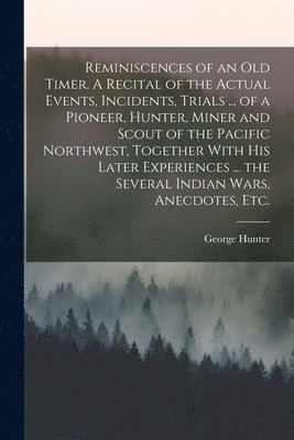 George Hunter - Reminiscences of an old Timer. A Recital of the Actual Events, Incidents, Trials ... of a Pioneer, Hunter, Miner and Scout of the Pacific Northwest, Together With his Later Experiences ... the Several Indian Wars, Anecdotes, etc., Häftad