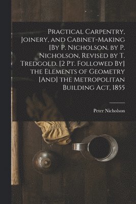 Practical Carpentry, Joinery, and Cabinet-Making [By P. Nicholson. by P. Nicholson, Revised by T. Tredgold. [2 Pt. Followed By] the Elements of Geometry [And] the Metropolitan Building Act, 1855 1