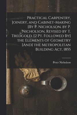 Peter Nicholson - Practical Carpentry, Joinery, and Cabinet-Making [By P. Nicholson. by P. Nicholson, Revised by T. Tredgold. [2 Pt. Followed By] the Elements of Geometry [And] the Metropolitan Building Act, 1855, Häftad