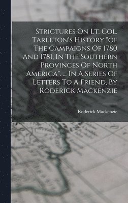 Strictures On Lt. Col. Tarleton's History &quot;of The Campaigns Of 1780 And 1781, In The Southern Provinces Of North America&quot;. ... In A Series Of Letters To A Friend, By Roderick Mackenzie 1