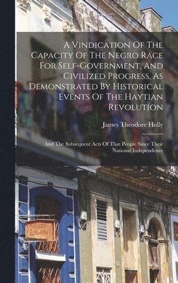 bokomslag A Vindication Of The Capacity Of The Negro Race For Self-government, And Civilized Progress, As Demonstrated By Historical Events Of The Haytian Revolution; And The Subsequent Acts Of That People