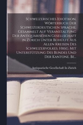 Schweizerisches Idiotikon. Wrterbuch der schweizerdeutschen Sprache. Gesammelt auf Veranstaltung der Antiquarischen Gesellschaft in Zrich unter Beihlfe aus allen Kreisen des Schweizervolkes. 1