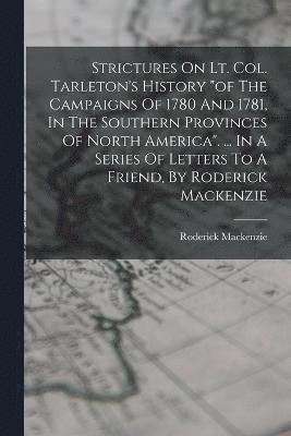 Strictures On Lt. Col. Tarleton's History &quot;of The Campaigns Of 1780 And 1781, In The Southern Provinces Of North America&quot;. ... In A Series Of Letters To A Friend, By Roderick Mackenzie 1