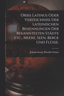 Orbis Latinus oder Verzeichniss der lateinischen Benennungen der bekanntesten Stdte etc., Meere, Seen, Berge und Flsse. 1