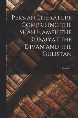 Persian Literature Comprising the Shah Nameh the Rubaiyat the Divan and the Gulistan; Volume 1 1