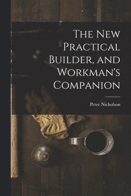 The New Practical Builder, and Workman's Companion 1