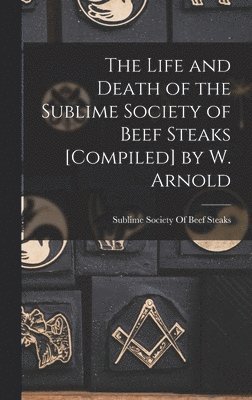 The Life and Death of the Sublime Society of Beef Steaks [Compiled] by W. Arnold 1