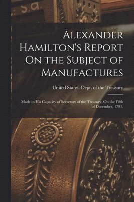 United States Dept Of The Treasury - Alexander Hamilton's Report On the Subject of Manufactures, Häftad