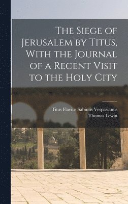 The Siege of Jerusalem by Titus, With the Journal of a Recent Visit to the Holy City 1