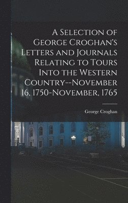 A Selection of George Croghan's Letters and Journals Relating to Tours Into the Western Country--November 16, 1750-November, 1765 1