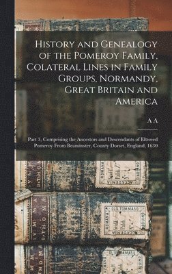 History and Genealogy of the Pomeroy Family, Colateral Lines in Family Groups, Normandy, Great Britain and America; Part 3, Comprising the Ancestors and Descendants of Eltweed Pomeroy From Beaminster, County Dorset, England, 1630