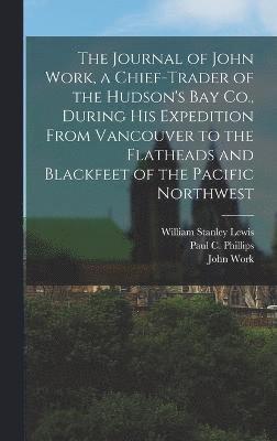 The Journal of John Work, a Chief-trader of the Hudson's Bay Co., During his Expedition From Vancouver to the Flatheads and Blackfeet of the Pacific Northwest 1