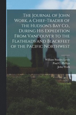 The Journal of John Work, a Chief-trader of the Hudson's Bay Co., During his Expedition From Vancouver to the Flatheads and Blackfeet of the Pacific Northwest 1