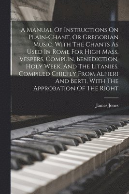 James Jones - Manual Of Instructions On Plain-chant, Or Gregorian Music, With The Chants As Used In Rome For High Mass, Vespers, Complin, Benediction, Holy Week, And The Litanies. Compiled Chiefly From Alfieri And Berti, With The Approbation Of The Right, Häftad