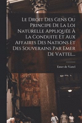 Droit Des Gens Ou Principe De La Loi Naturelle Appliquée À La Conduite Et Aux Affaires Des Nations Et Des Souverains Par Emer De Vattel...