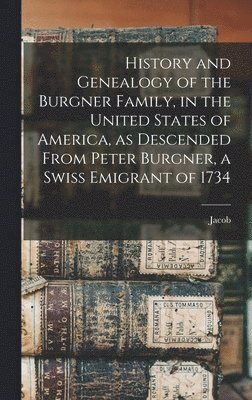 History and Genealogy of the Burgner Family, in the United States of America, as Descended From Peter Burgner, a Swiss Emigrant of 1734 1