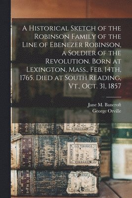 bokomslag A Historical Sketch of the Robinson Family of the Line of Ebenezer Robinson, a Soldier of the Revolution. Born at Lexington, Mass., Feb. 14th, 1765. Died at South Reading, Vt., Oct. 31, 1857