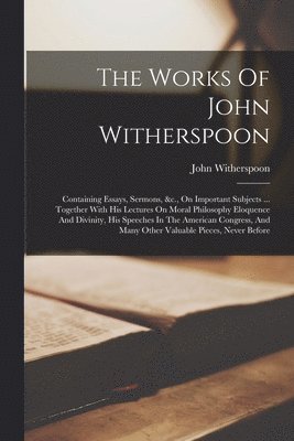 The Works Of John Witherspoon: Containing Essays, Sermons, &c., On Important Subjects ... Together With His Lectures On Moral Philosophy Eloquence An 1