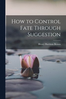 Henry Harrison Brown - How to Control Fate Through Suggestion, Häftad