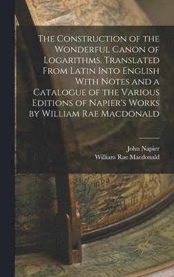 Construction of the Wonderful Canon of Logarithms. Translated From Latin Into English With Notes and a Catalogue of the Various Editions of Napier's Works by William Rae Macdonald