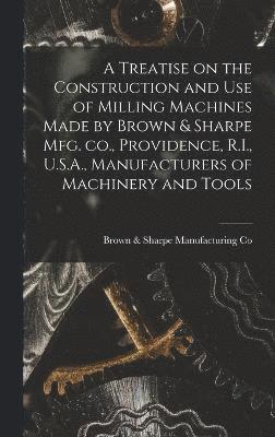 A Treatise on the Construction and use of Milling Machines Made by Brown & Sharpe mfg. co., Providence, R.I., U.S.A., Manufacturers of Machinery and Tools 1