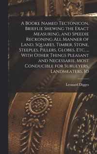 bokomslag A Booke Named Tectonicon, Brieflie Shewing the Exact Measuring, and Speedie Reckoning all Manner of Land, Squares, Timber, Stone, Steeples, Pillers, Globes, etc. ... With Other Things Pleasant and